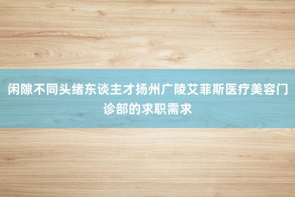 闲隙不同头绪东谈主才扬州广陵艾菲斯医疗美容门诊部的求职需求