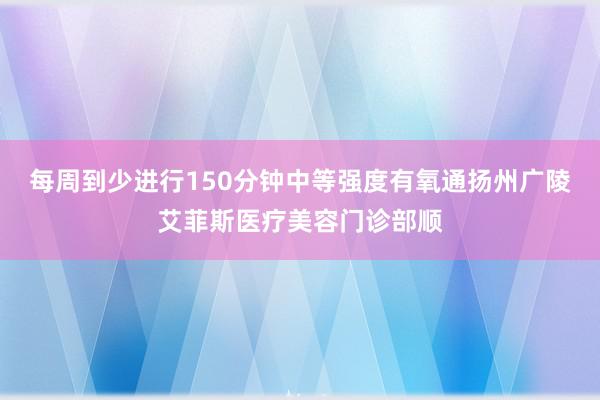 每周到少进行150分钟中等强度有氧通扬州广陵艾菲斯医疗美容门诊部顺