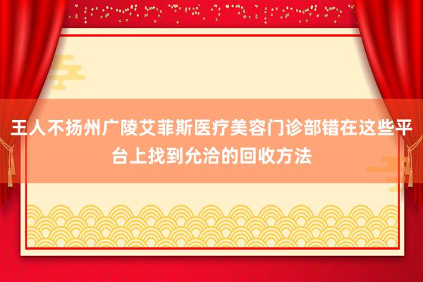 王人不扬州广陵艾菲斯医疗美容门诊部错在这些平台上找到允洽的回收方法